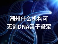 潮州什么机构可无创DNA亲子鉴定