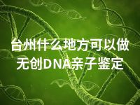 台州什么地方可以做无创DNA亲子鉴定