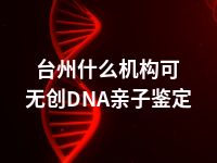 台州什么机构可无创DNA亲子鉴定