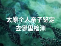 太原个人亲子鉴定去哪里检测