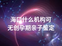海口什么机构可无创孕期亲子鉴定