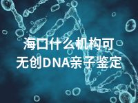 海口什么机构可无创DNA亲子鉴定