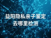 益阳隐私亲子鉴定去哪里检测