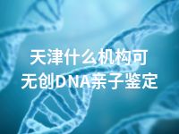 天津什么机构可无创DNA亲子鉴定