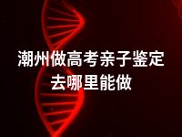 潮州做高考亲子鉴定去哪里能做