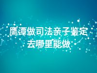 鹰潭做司法亲子鉴定去哪里能做