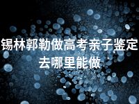 锡林郭勒做高考亲子鉴定去哪里能做
