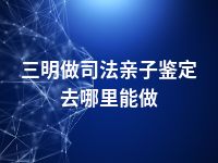 三明做司法亲子鉴定去哪里能做