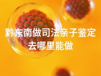 黔东南做司法亲子鉴定去哪里能做