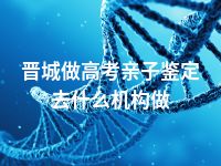 晋城做高考亲子鉴定去什么机构做