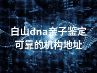 白山dna亲子鉴定可靠的机构地址