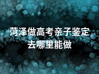 菏泽做高考亲子鉴定去哪里能做