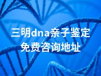 三明dna亲子鉴定免费咨询地址