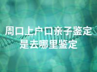 周口上户口亲子鉴定是去哪里鉴定