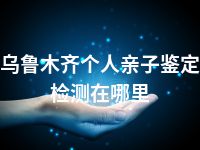 乌鲁木齐个人亲子鉴定检测在哪里