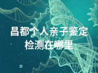 昌都个人亲子鉴定检测在哪里