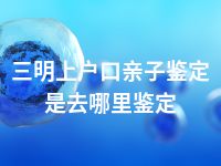 三明上户口亲子鉴定是去哪里鉴定