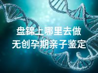 盘锦上哪里去做无创孕期亲子鉴定