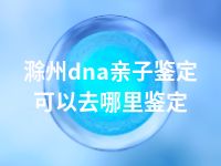 滁州dna亲子鉴定可以去哪里鉴定