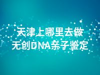 天津上哪里去做无创DNA亲子鉴定