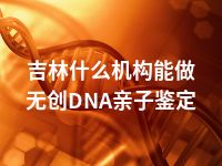 吉林什么机构能做无创DNA亲子鉴定