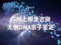 广州上哪里去做无创DNA亲子鉴定