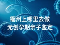 衢州上哪里去做无创孕期亲子鉴定