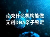 南充什么机构能做无创DNA亲子鉴定