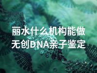 丽水什么机构能做无创DNA亲子鉴定
