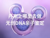 丹东上哪里去做无创DNA亲子鉴定