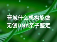 晋城什么机构能做无创DNA亲子鉴定