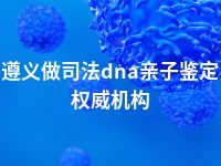 遵义做司法dna亲子鉴定权威机构