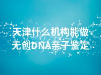 天津什么机构能做无创DNA亲子鉴定