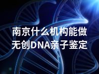 南京什么机构能做无创DNA亲子鉴定