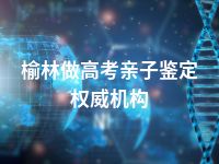 榆林做高考亲子鉴定权威机构