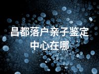 昌都落户亲子鉴定中心在哪