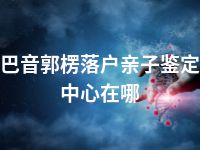 巴音郭楞落户亲子鉴定中心在哪