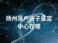 扬州落户亲子鉴定中心在哪