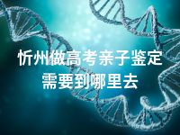 忻州做高考亲子鉴定需要到哪里去