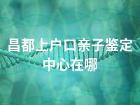 昌都上户口亲子鉴定中心在哪