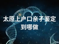 太原上户口亲子鉴定到哪做