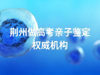 荆州做高考亲子鉴定权威机构