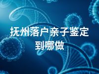 抚州落户亲子鉴定到哪做