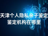 天津个人隐私亲子鉴定鉴定机构在哪里