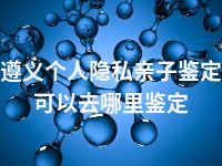 遵义个人隐私亲子鉴定可以去哪里鉴定