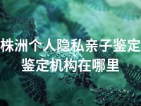 株洲个人隐私亲子鉴定鉴定机构在哪里