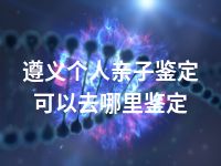 遵义个人亲子鉴定可以去哪里鉴定
